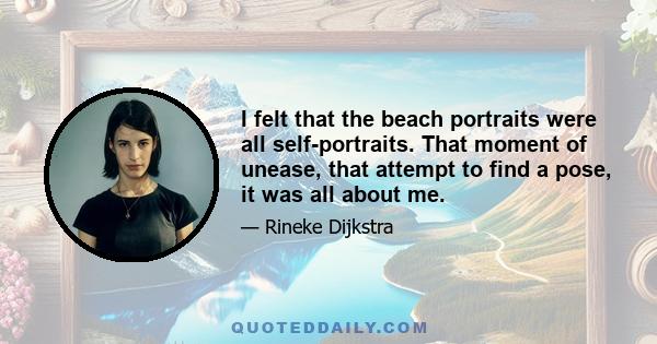 I felt that the beach portraits were all self-portraits. That moment of unease, that attempt to find a pose, it was all about me.