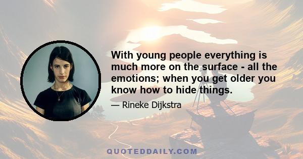 With young people everything is much more on the surface - all the emotions; when you get older you know how to hide things.