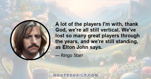 A lot of the players I'm with, thank God, we're all still vertical. We've lost so many great players through the years, and we're still standing, as Elton John says.