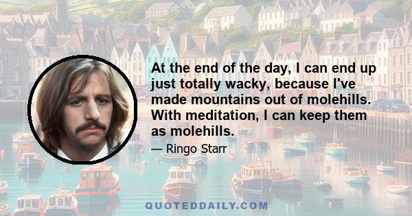 At the end of the day, I can end up just totally wacky, because I've made mountains out of molehills. With meditation, I can keep them as molehills.