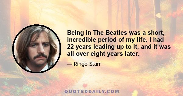 Being in The Beatles was a short, incredible period of my life. I had 22 years leading up to it, and it was all over eight years later.