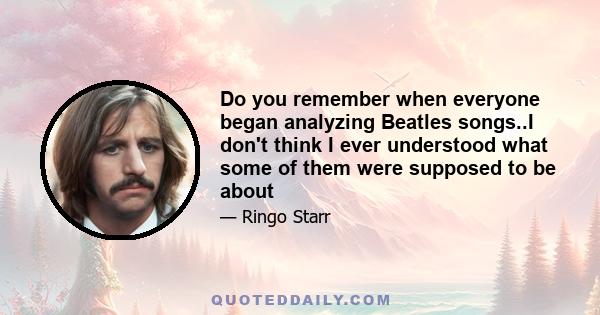 Do you remember when everyone began analyzing Beatles songs..I don't think I ever understood what some of them were supposed to be about