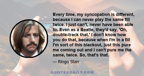 Every time, my syncopation is different, because I can never play the same fill twice. I just can't, never have been able to. Even as a Beatle, they'd say, 'Oh, double-track that.' I don't know how you do that, because