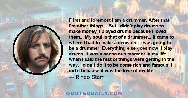 F irst and foremost I am a drummer. After that, I'm other things... But I didn't play drums to make money. I played drums because I loved them... My soul is that of a drummer... It came to where I had to make a decision 