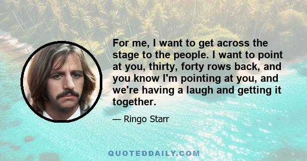 For me, I want to get across the stage to the people. I want to point at you, thirty, forty rows back, and you know I'm pointing at you, and we're having a laugh and getting it together.