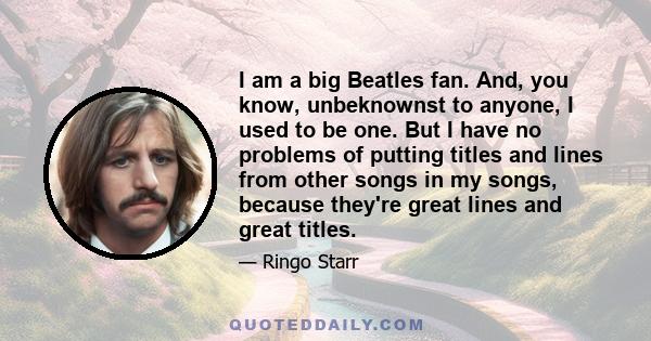 I am a big Beatles fan. And, you know, unbeknownst to anyone, I used to be one. But I have no problems of putting titles and lines from other songs in my songs, because they're great lines and great titles.