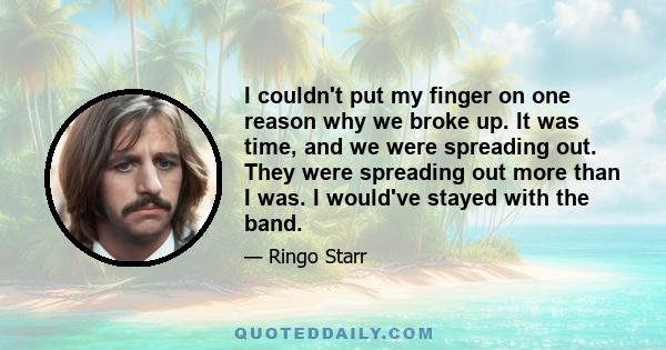 I couldn't put my finger on one reason why we broke up. It was time, and we were spreading out. They were spreading out more than I was. I would've stayed with the band.