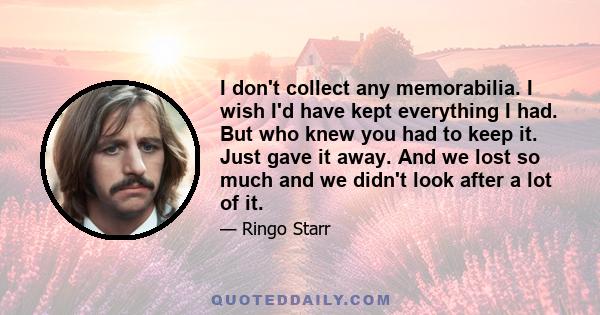 I don't collect any memorabilia. I wish I'd have kept everything I had. But who knew you had to keep it. Just gave it away. And we lost so much and we didn't look after a lot of it.