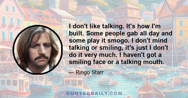 I don't like talking. It's how I'm built. Some people gab all day and some play it smogo. I don't mind talking or smiling, it's just I don't do it very much. I haven't got a smiling face or a talking mouth.