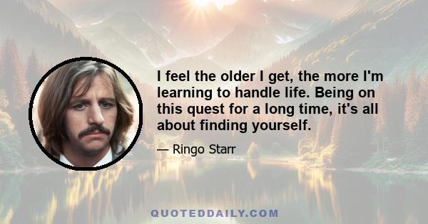 I feel the older I get, the more I'm learning to handle life. Being on this quest for a long time, it's all about finding yourself.