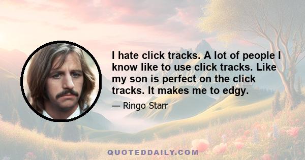 I hate click tracks. A lot of people I know like to use click tracks. Like my son is perfect on the click tracks. It makes me to edgy.