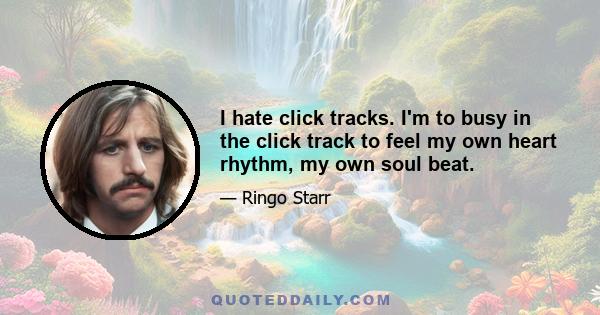 I hate click tracks. I'm to busy in the click track to feel my own heart rhythm, my own soul beat.