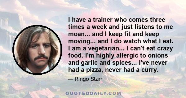 I have a trainer who comes three times a week and just listens to me moan... and I keep fit and keep moving... and I do watch what I eat. I am a vegetarian... I can't eat crazy food. I'm highly allergic to onions and