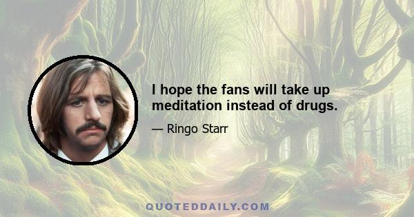 I hope the fans will take up meditation instead of drugs.