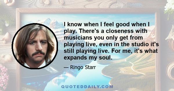 I know when I feel good when I play. There's a closeness with musicians you only get from playing live, even in the studio it's still playing live. For me, it's what expands my soul.