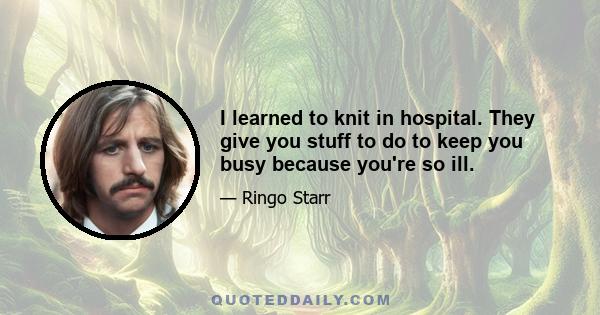 I learned to knit in hospital. They give you stuff to do to keep you busy because you're so ill.