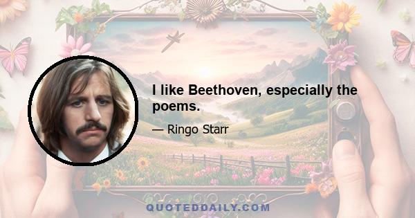 I like Beethoven, especially the poems.