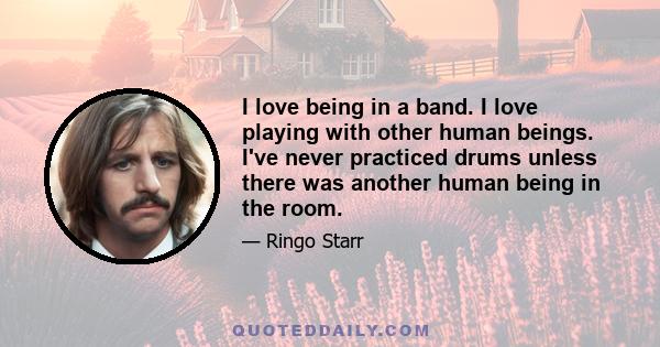 I love being in a band. I love playing with other human beings. I've never practiced drums unless there was another human being in the room.