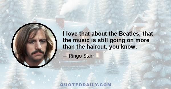 I love that about the Beatles, that the music is still going on more than the haircut, you know.