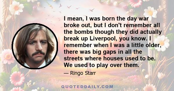 I mean, I was born the day war broke out, but I don't remember all the bombs though they did actually break up Liverpool, you know. I remember when I was a little older, there was big gaps in all the streets where