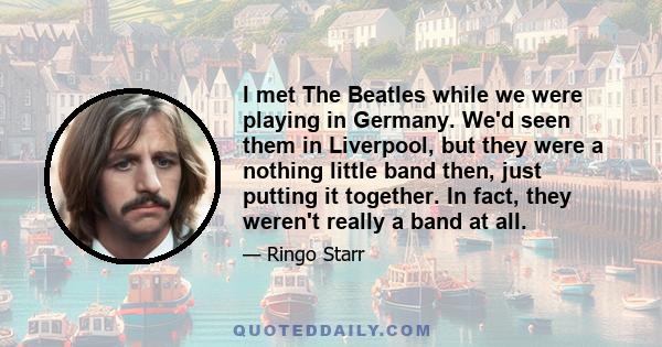 I met The Beatles while we were playing in Germany. We'd seen them in Liverpool, but they were a nothing little band then, just putting it together. In fact, they weren't really a band at all.