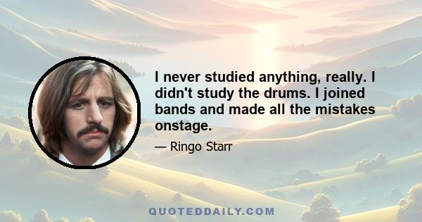 I never studied anything, really. I didn't study the drums. I joined bands and made all the mistakes onstage.