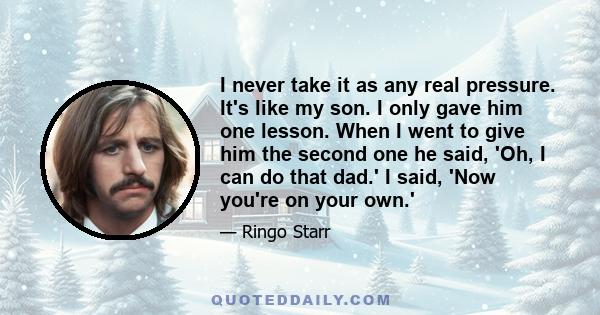 I never take it as any real pressure. It's like my son. I only gave him one lesson. When I went to give him the second one he said, 'Oh, I can do that dad.' I said, 'Now you're on your own.'