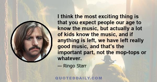 I think the most exciting thing is that you expect people our age to know the music, but actually a lot of kids know the music, and if anything is left, we have left really good music, and that's the important part, not 