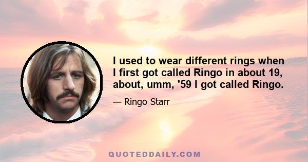 I used to wear different rings when I first got called Ringo in about 19, about, umm, '59 I got called Ringo.