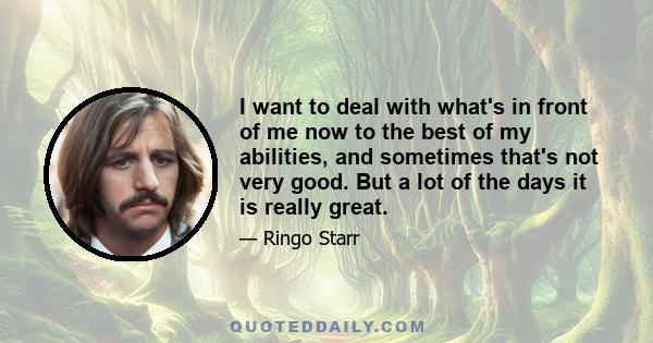 I want to deal with what's in front of me now to the best of my abilities, and sometimes that's not very good. But a lot of the days it is really great.