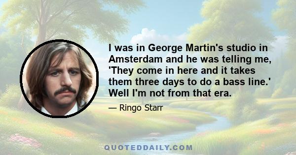 I was in George Martin's studio in Amsterdam and he was telling me, 'They come in here and it takes them three days to do a bass line.' Well I'm not from that era.