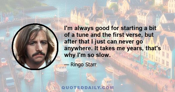 I'm always good for starting a bit of a tune and the first verse, but after that I just can never go anywhere. It takes me years, that's why I'm so slow.