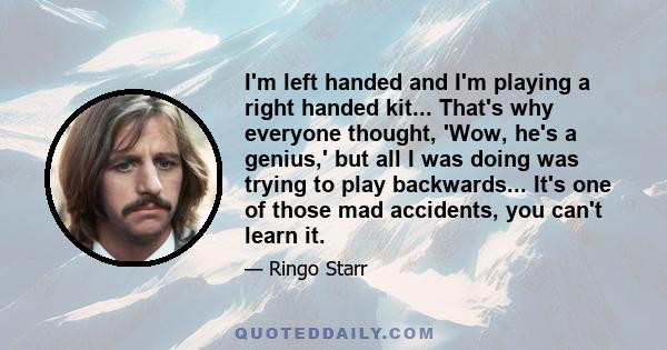 I'm left handed and I'm playing a right handed kit... That's why everyone thought, 'Wow, he's a genius,' but all I was doing was trying to play backwards... It's one of those mad accidents, you can't learn it.