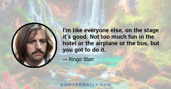 I'm like everyone else, on the stage it's good. Not too much fun in the hotel or the airplane or the bus, but you got to do it.