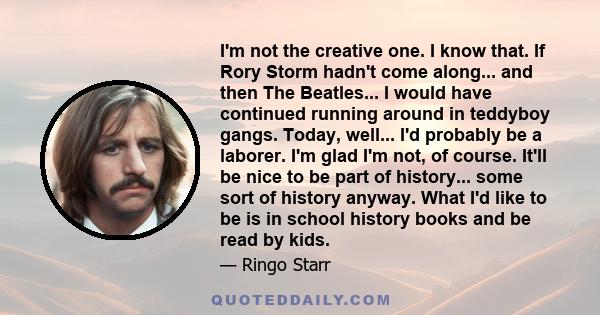 I'm not the creative one. I know that. If Rory Storm hadn't come along... and then The Beatles... I would have continued running around in teddyboy gangs. Today, well... I'd probably be a laborer. I'm glad I'm not, of