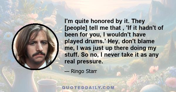 I'm quite honored by it. They [people] tell me that , 'If it hadn't of been for you, I wouldn't have played drums.' Hey, don't blame me, I was just up there doing my stuff. So no, I never take it as any real pressure.