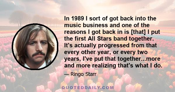 In 1989 I sort of got back into the music business and one of the reasons I got back in is [that] I put the first All Stars band together. It's actually progressed from that every other year, or every two years, I've