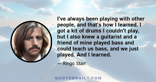 I've always been playing with other people, and that's how I learned. I got a kit of drums I couldn't play, but I also knew a guitarist and a friend of mine played bass and could teach us bass, and we just played. And I 