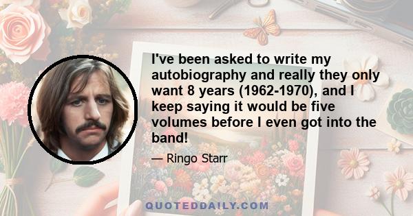 I've been asked to write my autobiography and really they only want 8 years (1962-1970), and I keep saying it would be five volumes before I even got into the band!