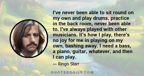 I've never been able to sit round on my own and play drums, practice in the back room, never been able to. I've always played with other musicians. It's how I play, there's no joy for me in playing on my own, bashing