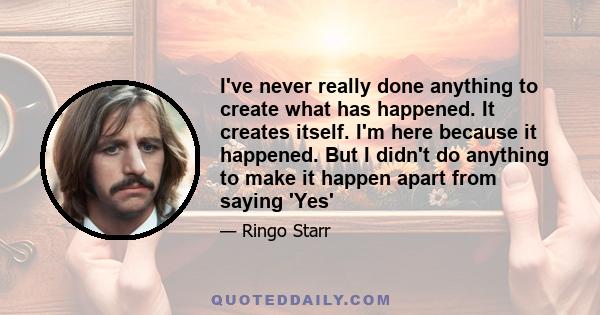 I've never really done anything to create what has happened. It creates itself. I'm here because it happened. But I didn't do anything to make it happen apart from saying 'Yes'