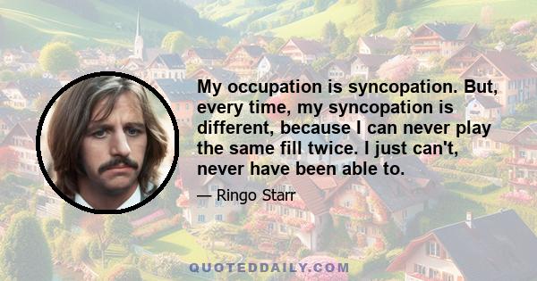 My occupation is syncopation. But, every time, my syncopation is different, because I can never play the same fill twice. I just can't, never have been able to.