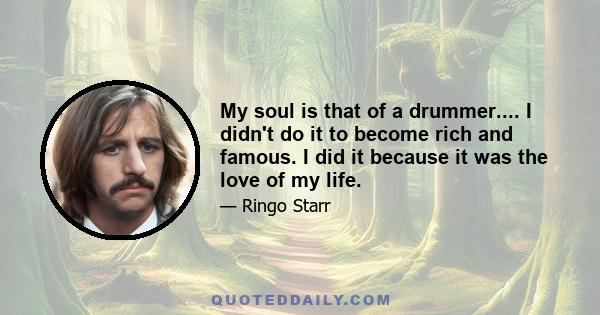 My soul is that of a drummer.... I didn't do it to become rich and famous. I did it because it was the love of my life.