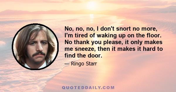 No, no, no, I don't snort no more, I'm tired of waking up on the floor. No thank you please, it only makes me sneeze, then it makes it hard to find the door.