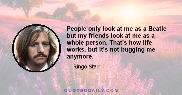 People only look at me as a Beatle but my friends look at me as a whole person. That's how life works, but it's not bugging me anymore.