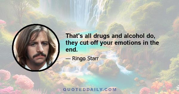 That's all drugs and alcohol do, they cut off your emotions in the end.