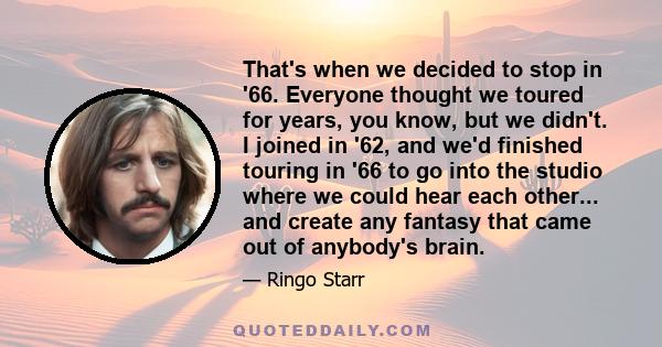 That's when we decided to stop in '66. Everyone thought we toured for years, you know, but we didn't. I joined in '62, and we'd finished touring in '66 to go into the studio where we could hear each other... and create