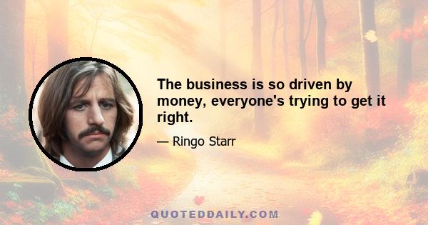 The business is so driven by money, everyone's trying to get it right.