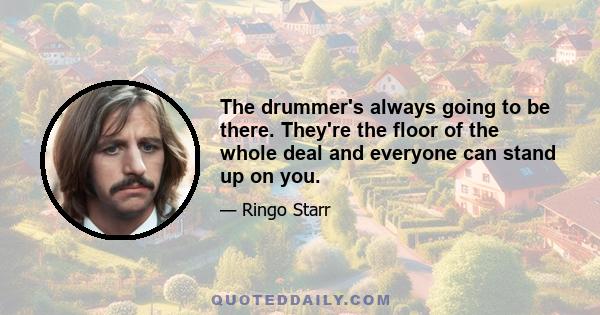 The drummer's always going to be there. They're the floor of the whole deal and everyone can stand up on you.