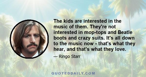 The kids are interested in the music of them. They're not interested in mop-tops and Beatle boots and crazy suits. It's all down to the music now - that's what they hear, and that's what they love.